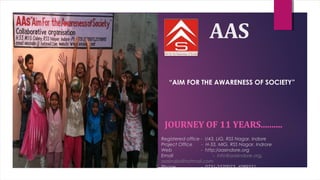 AAS
JOURNEY OF 11 YEARS..........
Registered office - I/43, LIG, RSS Nagar, Indore
Project Office - H-33, MIG, RSS Nagar, Indrore
Web - http:/aasindore.org
Email - info@aasindore.org,
aasindia@hotmail.com
Phone - 0731-2570073, 4089521
“AIM FOR THE AWARENESS OF SOCIETY”
 