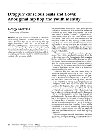 44‑ Australian Aboriginal Studies‑‑2005/1
George Stavrias
University of Melbourne
Abstract: Hip hop culture is significant in Aboriginal
youth identity formation. I examine the culture of ‘con‑
scious’ Australian hip hop as practised by three hip
hoppers from the East Coast: Little G and MC Wire, both
Aboriginal, and Morganics, a Settler who conducts hip hop
workshops for Aboriginal youth. In dispelling the myth of
American cultural imperialism, I argue that hip hop’s criti‑
cal appropriation has as much to do with its internal logic
of sampling, representin’ and flow as with the oppositional
politics it often serves as a vehicle.
One morning last winter a bill poster plastered on a
wall caught my attention. It advertised the Melbourne
concert of hip hop’s latest ‘public enemy’, the noto-
rious American emcee, 50 cent,1
a ‘gangsta rapper’
whose latest album has sold nine million copies
worldwide. Given that 50 cent sells his records on the
reputation that he is a drug-dealing, violent, woman-
ising thug, who prides himself on having served time
in gaol and on having been shot, it is no surprise that
media commentators have called on the government
not to allow him into Australia on the basis of his ‘bad
character’ (Bolt 2003).
The furore surrounding 50 cent and other ‘gangsta
rappers’ has elicited predictable reactions from the
media. It is common for Australia’s media to associate
hip hop with crime and moral bankruptcy and iden-
tify it as an agent of American cultural imperialism.2
With the spotlight firmly on the ‘bad boy’ image of
50 cent and his like, mainstream Australia overlooks
Australian hip hop’s 20-plus years as a flourishing
underground youth culture.
Australian hip hop does not consist solely of
‘wanna-be gangstas’ mimicking 50 cent’s ‘thug life’.
There is a diversity of hip hop forms lived and prac-
tised in Australia. I investigate one of its forms, the
self-proclaimed ‘conscious’ hip hop scene,3
because
it is the form that is having a growing influence on
Aboriginal youth.4
This essay will focus on three
Australian hip hoppers, their work, and the culture
they inhabit and create: Little G and MC Wire (both
Aboriginal) and Morganics (a Settler who conducts hip
hop workshops with Aboriginal youth).5 Beginning
with a brief introduction to hip hop through an
explication of its five major elements, I attribute hip
hop’s ‘glocalisation’ in Australia through what I term
its ‘internal logic’ of sampling, representin’ and flow.
Having situated their culture in a wider framework,
my engagement with these three key figures will be
represented as a spatial narrative by presenting my
research as changing scenes that map the locations,
from pubs to school assemblies, where their hip hop
is practised.
In conducting my research into hip hop, and more
specifically Aboriginal hip hop, I confronted various
Droppin’ conscious beats and flows:
Aboriginal hip hop and youth identity
44 Australian Aboriginal Studies  2005/2
Aboriginal hip hop and youth identity, Stavrias, Australian Aboriginal Studies 2005/2, by subscription
Published by Aboriginal Studies Press www.aiatsis.gov.au/research_program/publications/australian_aboriginal_studies
This material is copyright. Other than for personal study, no copying or sharing is allowed.
Contact Aboriginal Studies Press for permission to reproduce this material.
 