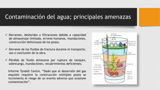Contaminación del agua; principales amenazas
 Derrames, desbordes o filtraciones debido a capacidad
de almacenaje limitada, errores humanos, inundaciones,
construcción defectuosa de los pozos.
 Derrame de los fluidos de fractura durante el transporte,
uso o conclusión de la obra.
 Pérdida de fluido almacena por ruptura de tanques,
sobrecarga, inundaciones, recubrimientos deficientes.
Informe Tyndall Centre. “Dado que el desarrollo del gas
esquisto requiere la construcción múltiples pozos se
incrementa el riesgo de un evento adverso que ocasione
contaminación”.
 