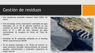 Gestión de residuos
 Una plataforma promedio remueve hasta 830m3 de
tierra.
 Esta tecnología utiliza importantes cantidades de agua
mezcladas con un 2% de aditivos químicos en una
cantidad de entre 180 y 580m3. La EPA estima que
entre el 15 y 80% de este volumen de agua
contaminada, se recupera en forma de “flujo de
retorno”.
 Alrededor de 81 sustancias utilizadas en el fracking
tienen características CRETIB.
 En los análisis realizados a los “flujos de retorno” se
suele encontrar elevadas concentraciones de metales
pesados, radioactividad y materiales radiactivos de
origen natural.
 