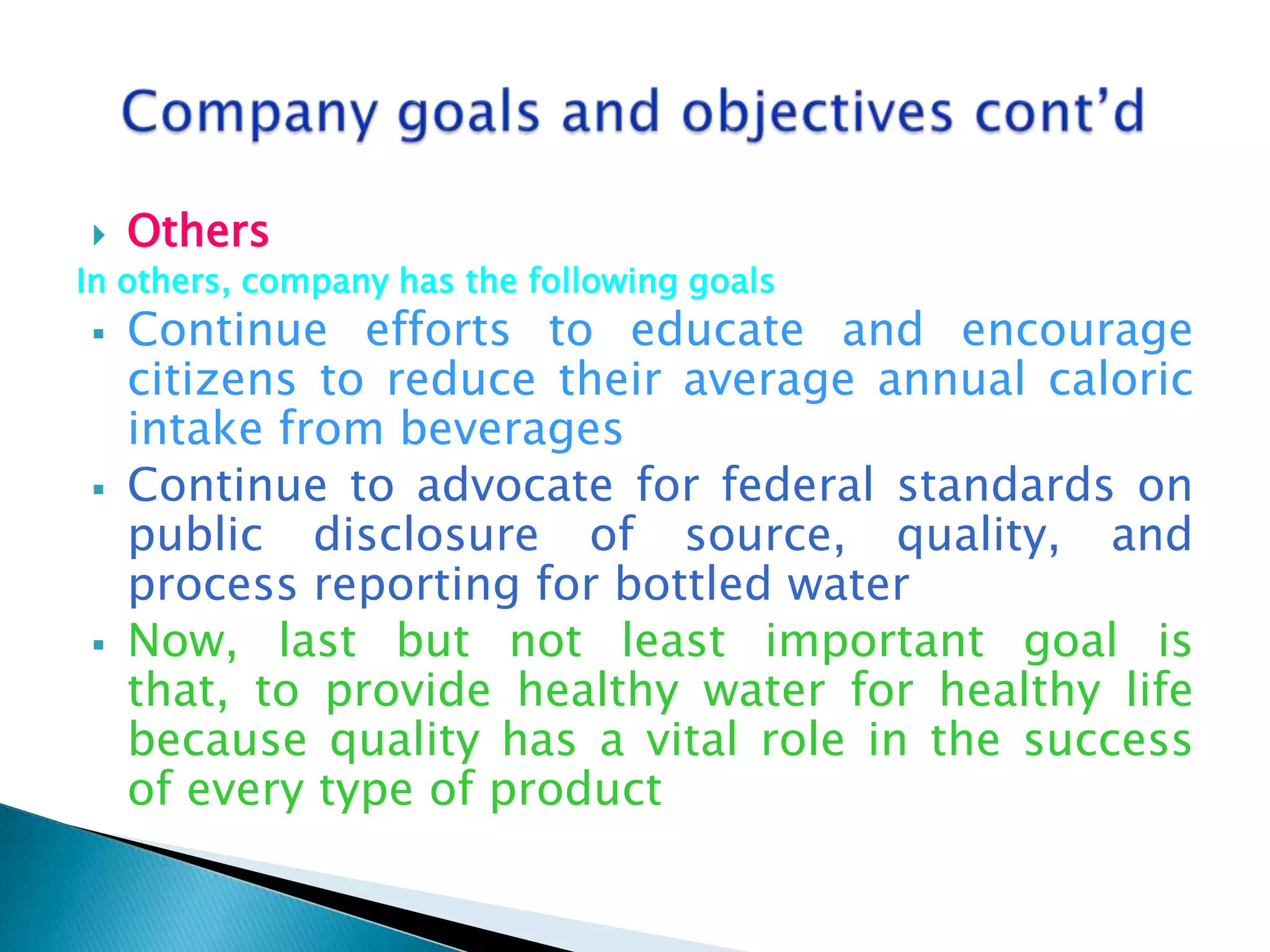 

Others

In others, company has the following goals






Continue efforts to educate and encourage
citizens to reduce their average annual caloric
intake from beverages
Continue to advocate for federal standards on
public disclosure of source, quality, and
process reporting for bottled water
Now, last but not least important goal is
that, to provide healthy water for healthy life
because quality has a vital role in the success
of every type of product

 