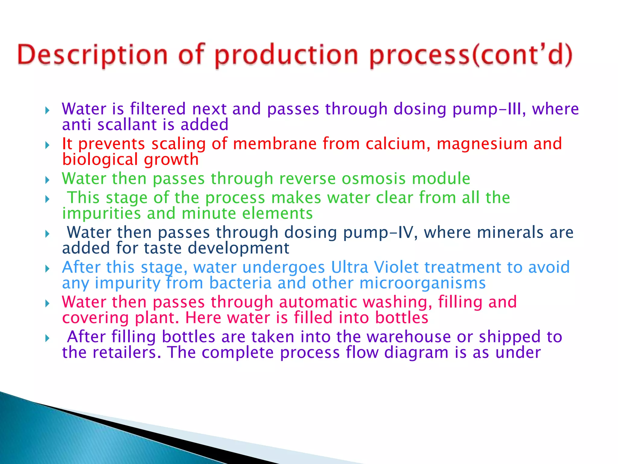 









Water is filtered next and passes through dosing pump-III, where
anti scallant is added
It prevents scaling of membrane from calcium, magnesium and
biological growth
Water then passes through reverse osmosis module
This stage of the process makes water clear from all the
impurities and minute elements
Water then passes through dosing pump-IV, where minerals are
added for taste development
After this stage, water undergoes Ultra Violet treatment to avoid
any impurity from bacteria and other microorganisms
Water then passes through automatic washing, filling and
covering plant. Here water is filled into bottles
After filling bottles are taken into the warehouse or shipped to
the retailers. The complete process flow diagram is as under

 