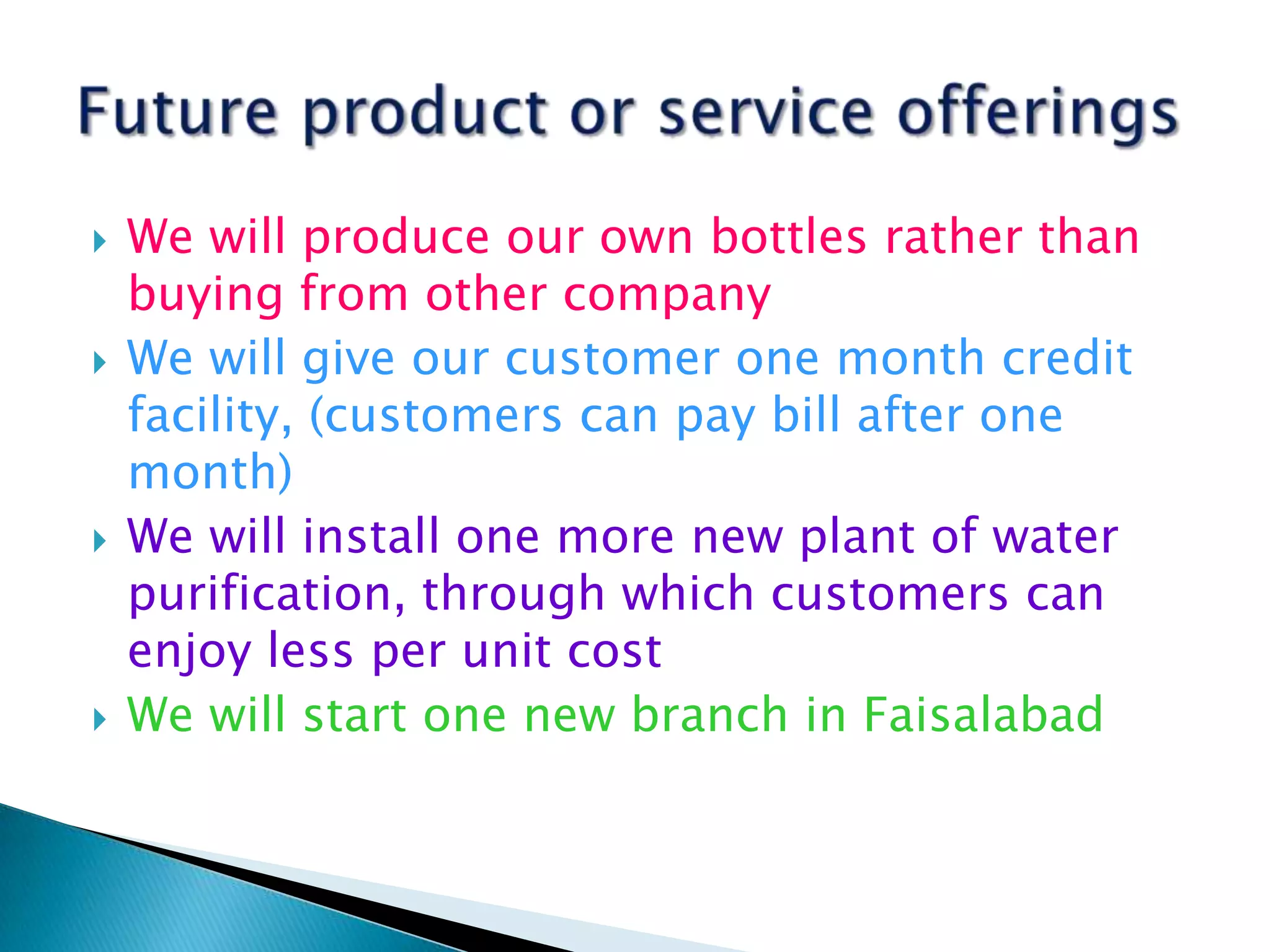 







We will produce our own bottles rather than
buying from other company
We will give our customer one month credit
facility, (customers can pay bill after one
month)
We will install one more new plant of water
purification, through which customers can
enjoy less per unit cost
We will start one new branch in Faisalabad

 
