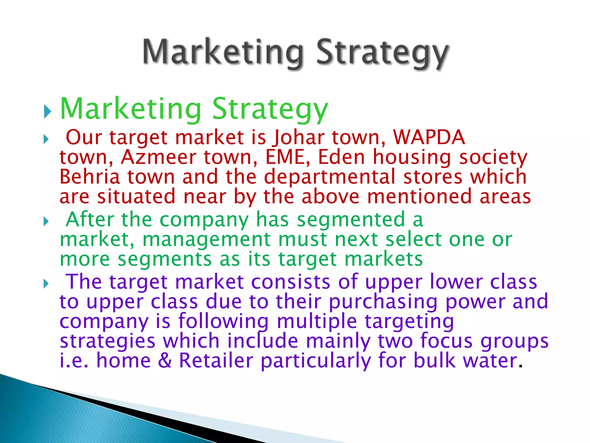  Marketing Strategy
 Our target market is Johar town, WAPDA
town, Azmeer town, EME, Eden housing society
Behria town and the departmental stores which
are situated near by the above mentioned areas
 After the company has segmented a
market, management must next select one or
more segments as its target markets
 The target market consists of upper lower class
to upper class due to their purchasing power and
company is following multiple targeting
strategies which include mainly two focus groups
i.e. home & Retailer particularly for bulk water.

 