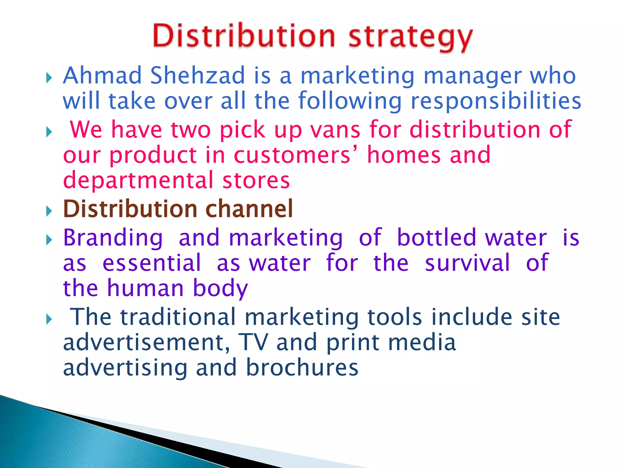 







Ahmad Shehzad is a marketing manager who
will take over all the following responsibilities
We have two pick up vans for distribution of
our product in customers‟ homes and
departmental stores
Distribution channel
Branding and marketing of bottled water is
as essential as water for the survival of
the human body
The traditional marketing tools include site
advertisement, TV and print media
advertising and brochures

 