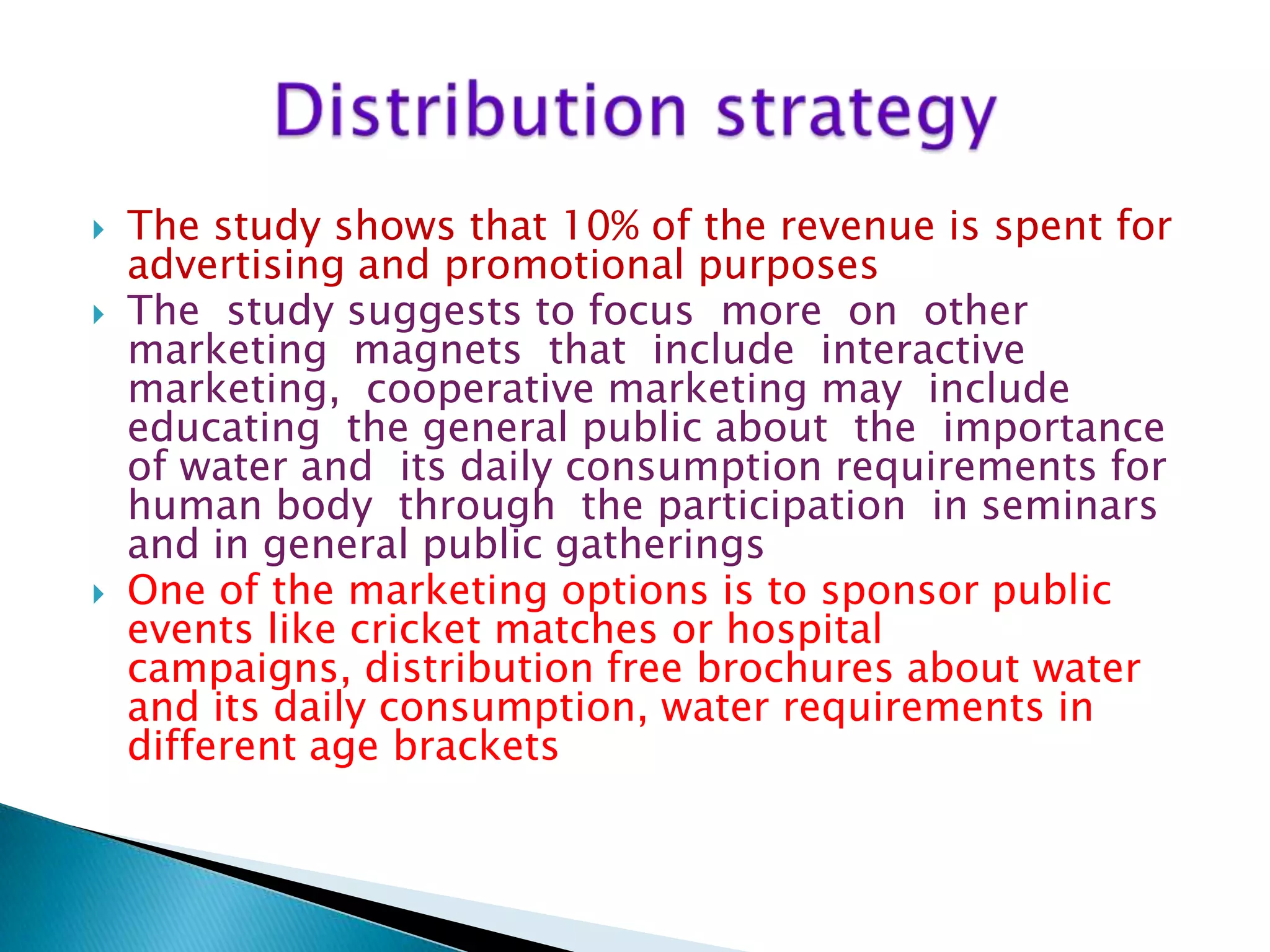 




The study shows that 10% of the revenue is spent for
advertising and promotional purposes
The study suggests to focus more on other
marketing magnets that include interactive
marketing, cooperative marketing may include
educating the general public about the importance
of water and its daily consumption requirements for
human body through the participation in seminars
and in general public gatherings
One of the marketing options is to sponsor public
events like cricket matches or hospital
campaigns, distribution free brochures about water
and its daily consumption, water requirements in
different age brackets

 