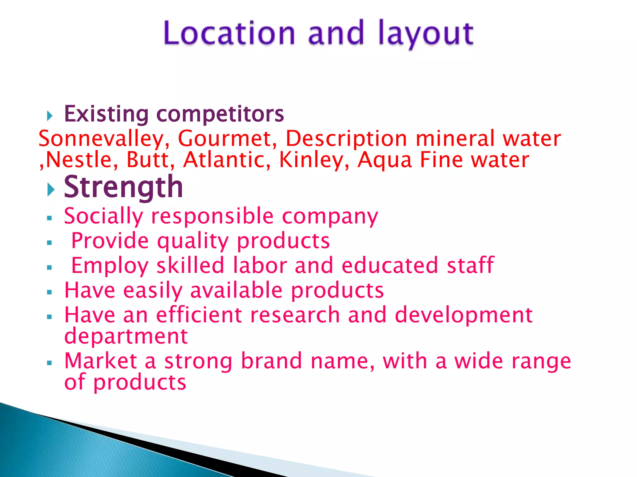 Existing competitors
Sonnevalley, Gourmet, Description mineral water
,Nestle, Butt, Atlantic, Kinley, Aqua Fine water











Strength

Socially responsible company
Provide quality products
Employ skilled labor and educated staff
Have easily available products
Have an efficient research and development
department
Market a strong brand name, with a wide range
of products

 