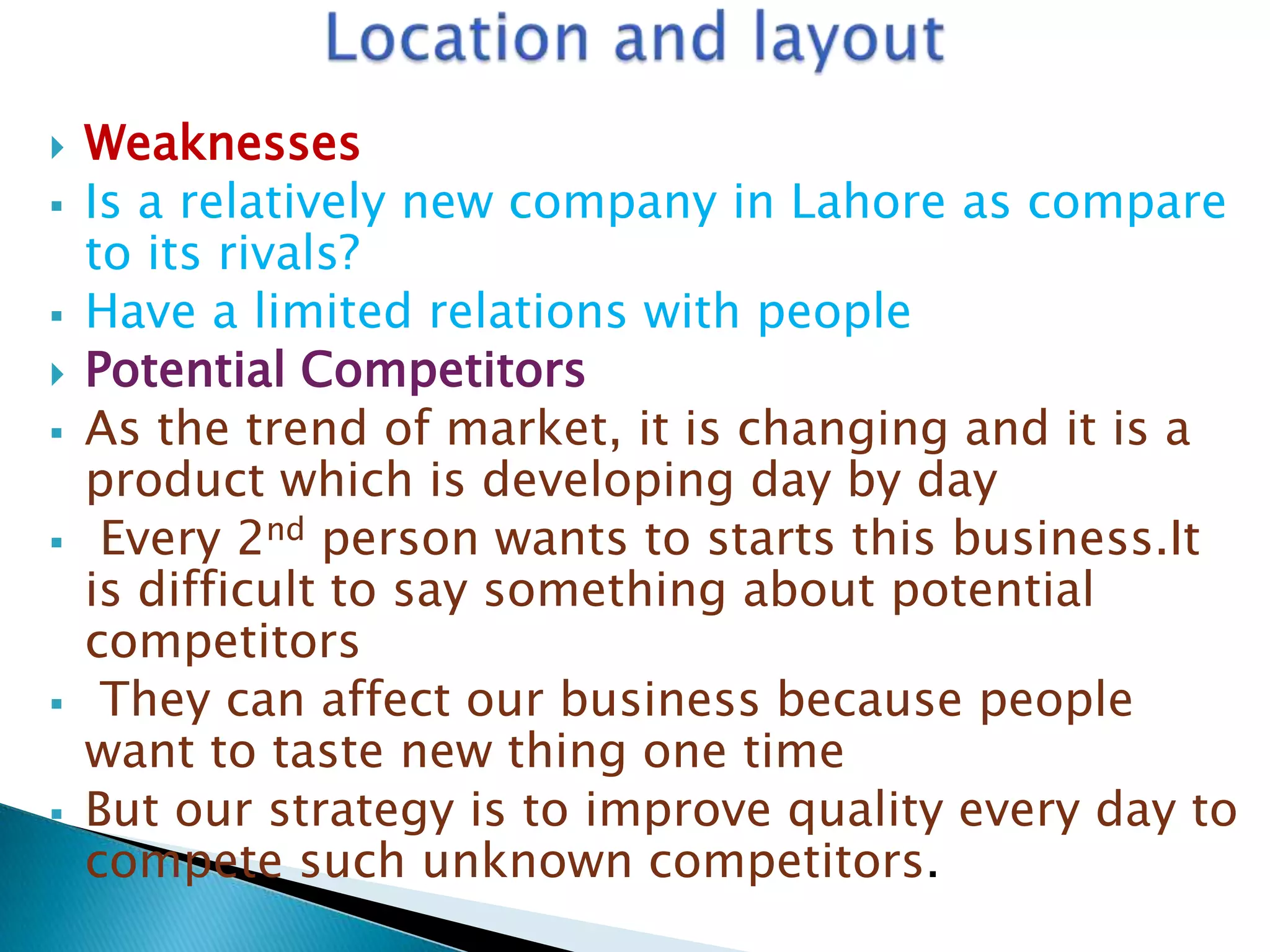 










Weaknesses
Is a relatively new company in Lahore as compare
to its rivals?
Have a limited relations with people
Potential Competitors
As the trend of market, it is changing and it is a
product which is developing day by day
Every 2nd person wants to starts this business.It
is difficult to say something about potential
competitors
They can affect our business because people
want to taste new thing one time
But our strategy is to improve quality every day to
compete such unknown competitors.

 