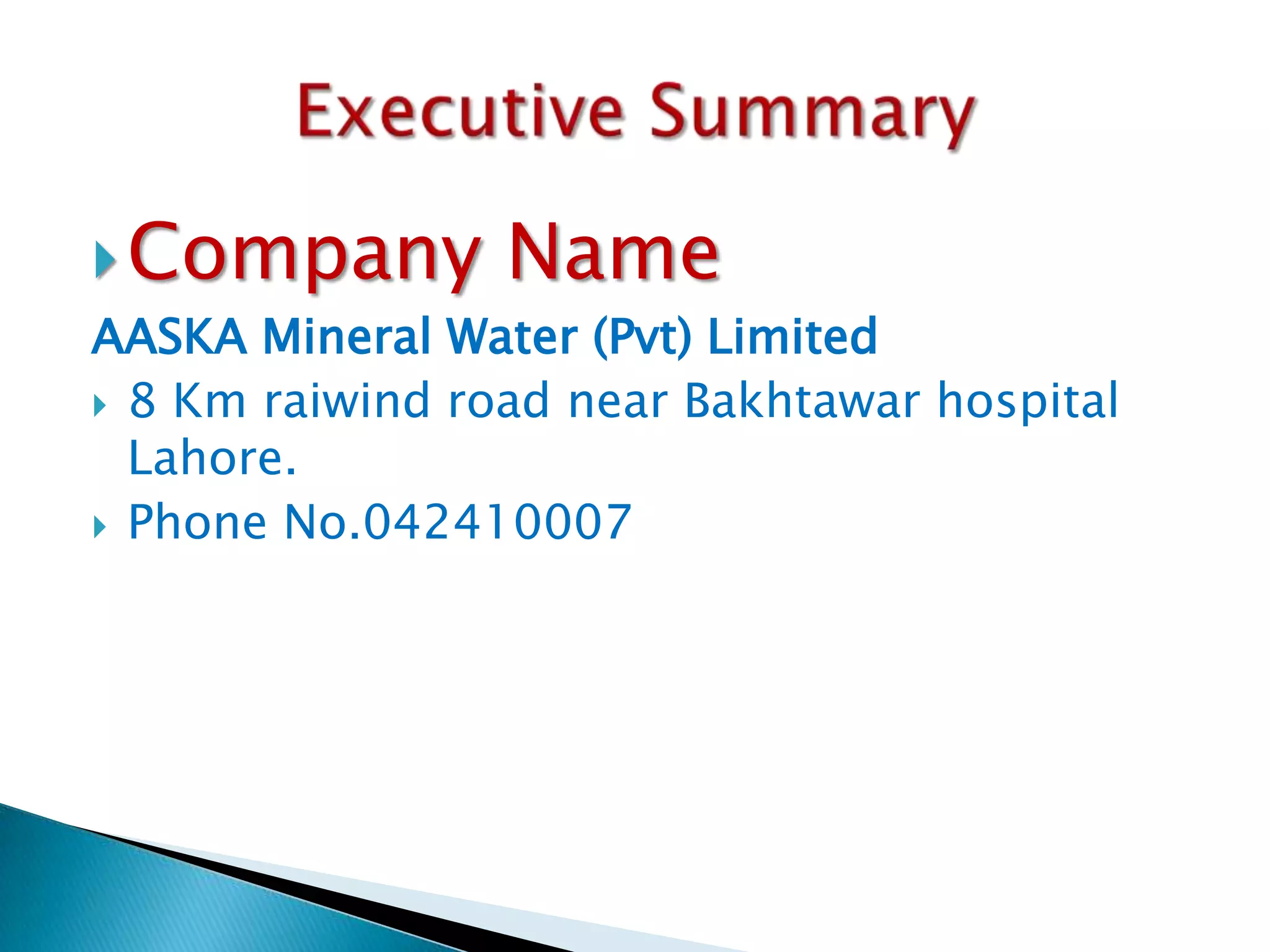  Company

Name

AASKA Mineral Water (Pvt) Limited
 8 Km raiwind road near Bakhtawar hospital
Lahore.
 Phone No.042410007

 