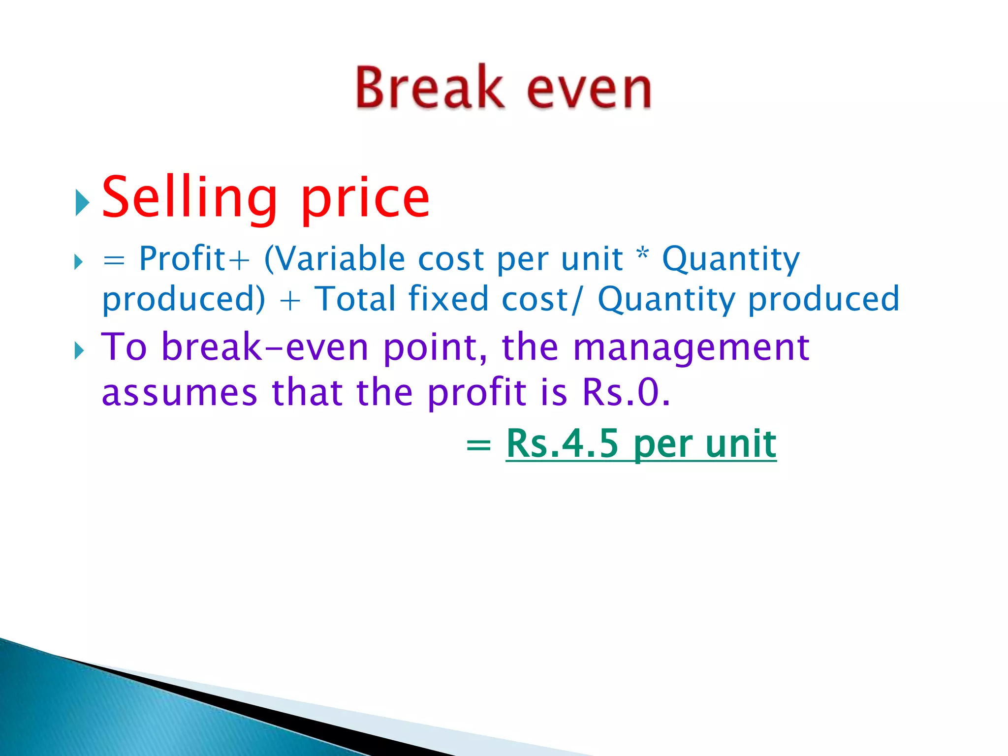  Selling




price

= Profit+ (Variable cost per unit * Quantity
produced) + Total fixed cost/ Quantity produced

To break-even point, the management
assumes that the profit is Rs.0.
= Rs.4.5 per unit

 