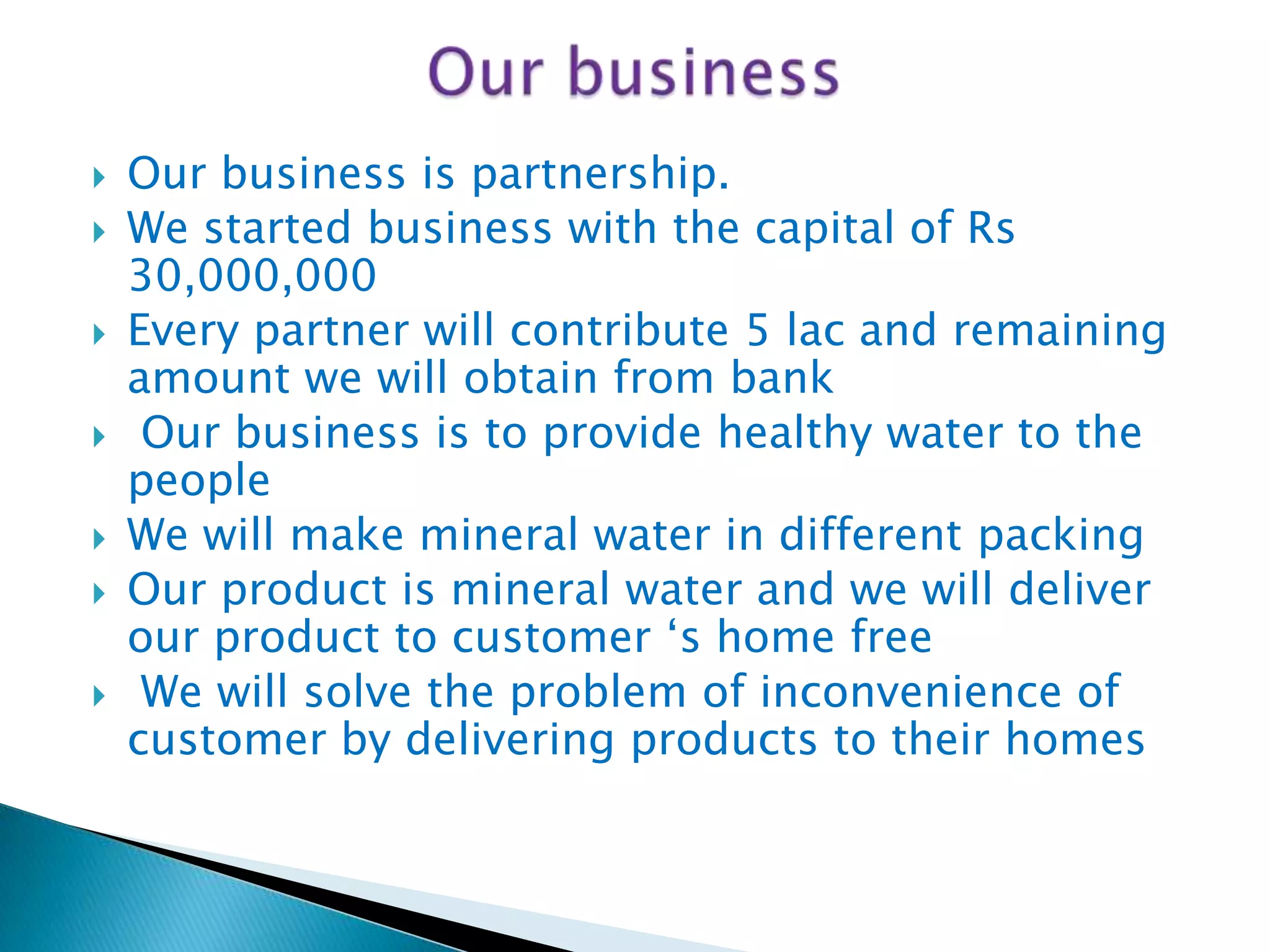 









Our business is partnership.
We started business with the capital of Rs
30,000,000
Every partner will contribute 5 lac and remaining
amount we will obtain from bank
Our business is to provide healthy water to the
people
We will make mineral water in different packing
Our product is mineral water and we will deliver
our product to customer „s home free
We will solve the problem of inconvenience of
customer by delivering products to their homes

 