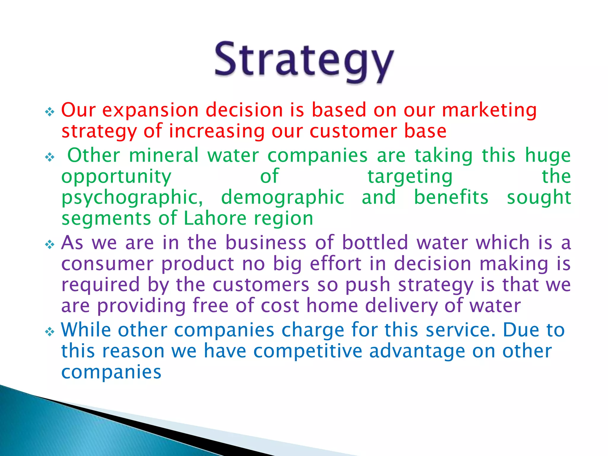 Our expansion decision is based on our marketing
strategy of increasing our customer base
 Other mineral water companies are taking this huge
opportunity
of
targeting
the
psychographic, demographic and benefits sought
segments of Lahore region
 As we are in the business of bottled water which is a
consumer product no big effort in decision making is
required by the customers so push strategy is that we
are providing free of cost home delivery of water
 While other companies charge for this service. Due to
this reason we have competitive advantage on other
companies


 