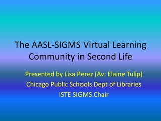 The AASL-SIGMS Virtual Learning Community in Second Life Presented by Lisa Perez (Av: Elaine Tulip) Chicago Public Schools Dept of Libraries  ISTE SIGMS Chair 