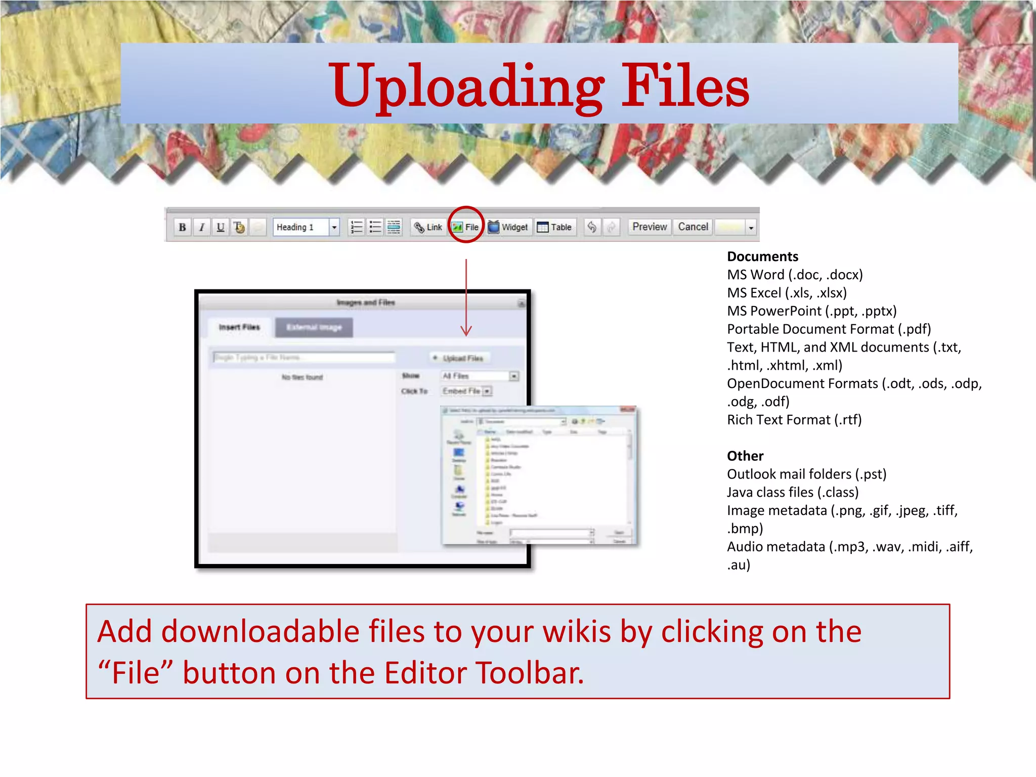 Uploading Files

                                             Documents
                                             MS Word (.doc, .docx)
                                             MS Excel (.xls, .xlsx)
                                             MS PowerPoint (.ppt, .pptx)
                                             Portable Document Format (.pdf)
                                             Text, HTML, and XML documents (.txt,
                                             .html, .xhtml, .xml)
                                             OpenDocument Formats (.odt, .ods, .odp,
                                             .odg, .odf)
                                             Rich Text Format (.rtf)

                                             Other
                                             Outlook mail folders (.pst)
                                             Java class files (.class)
                                             Image metadata (.png, .gif, .jpeg, .tiff,
                                             .bmp)
                                             Audio metadata (.mp3, .wav, .midi, .aiff,
                                             .au)



Add downloadable files to your wikis by clicking on the
“File” button on the Editor Toolbar.
 