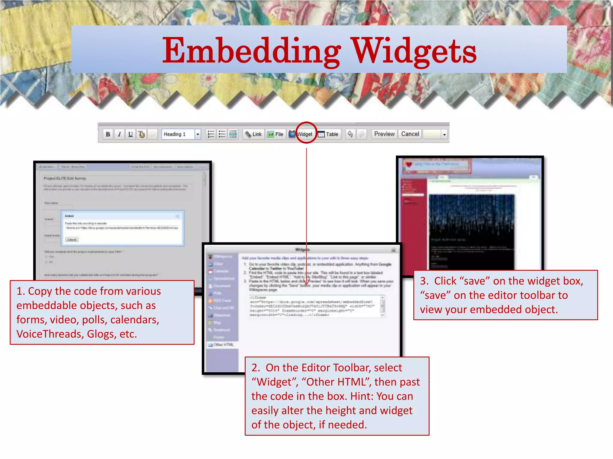 Embedding Widgets




                                                                   3. Click “save” on the widget box,
1. Copy the code from various                                      “save” on the editor toolbar to
embeddable objects, such as                                        view your embedded object.
forms, video, polls, calendars,
VoiceThreads, Glogs, etc.

                                  2. On the Editor Toolbar, select
                                  “Widget”, “Other HTML”, then past
                                  the code in the box. Hint: You can
                                  easily alter the height and widget
                                  of the object, if needed.
 