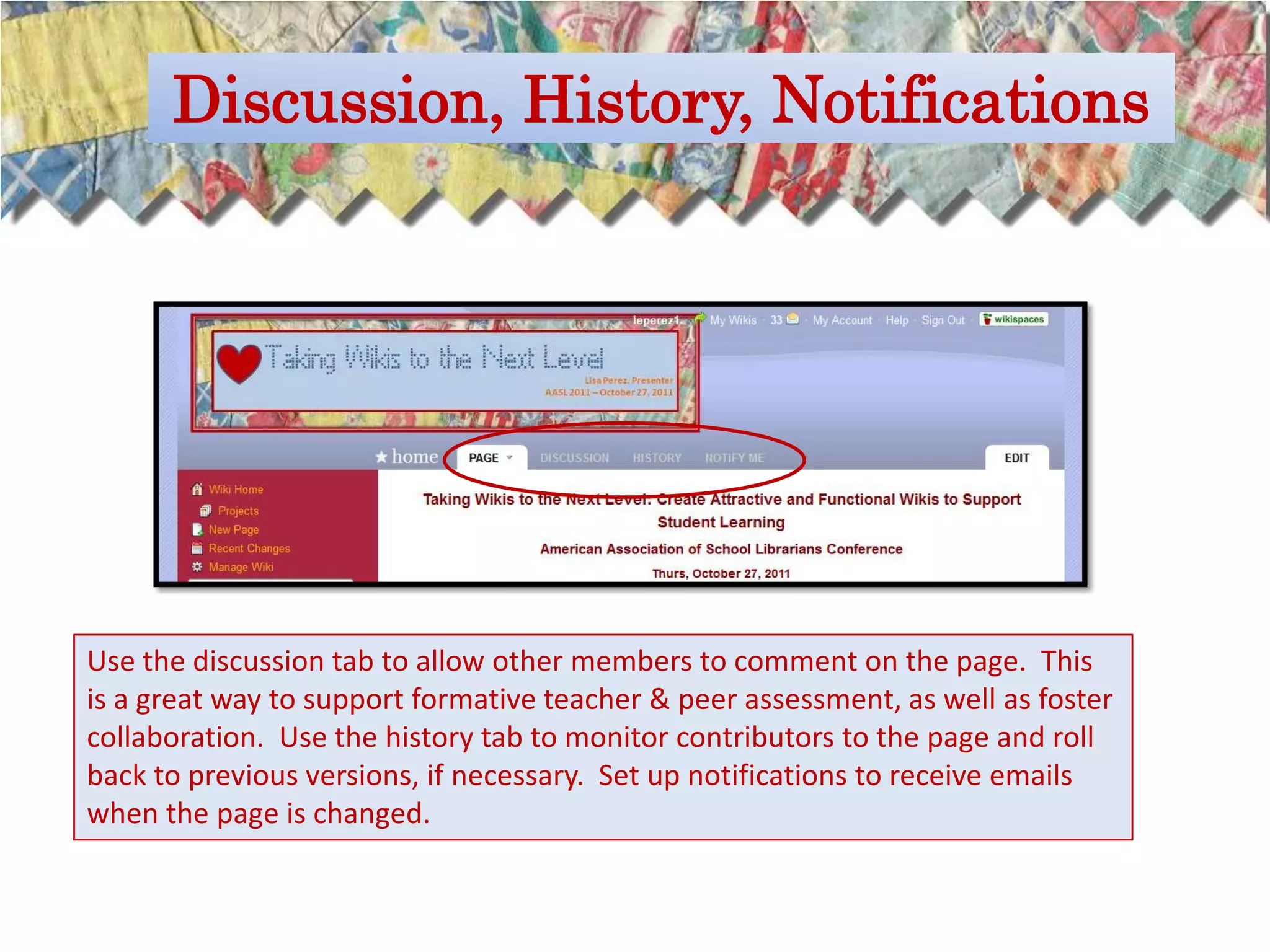 Discussion, History, Notifications




Use the discussion tab to allow other members to comment on the page. This
is a great way to support formative teacher & peer assessment, as well as foster
collaboration. Use the history tab to monitor contributors to the page and roll
back to previous versions, if necessary. Set up notifications to receive emails
when the page is changed.
 