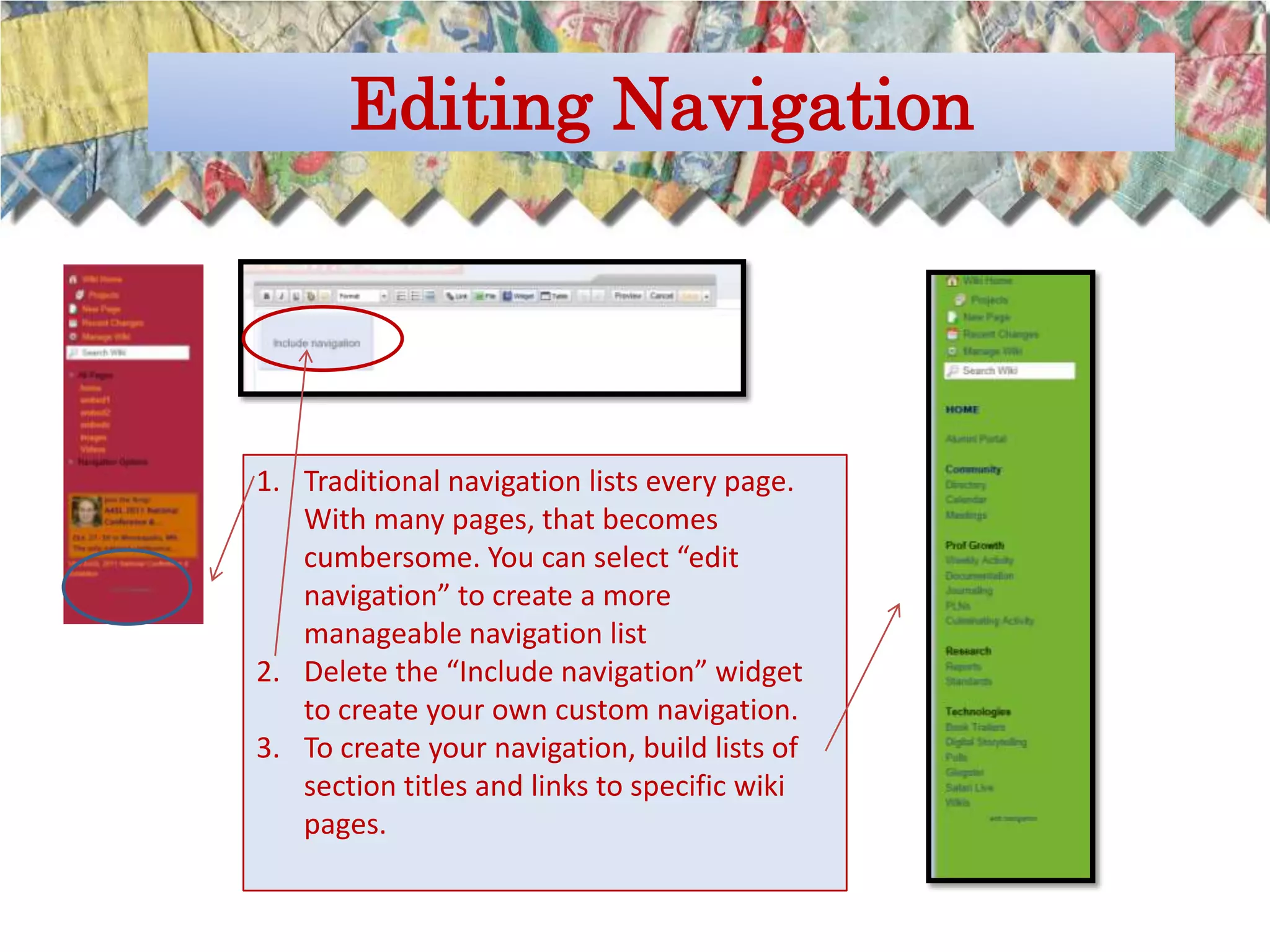 Editing Navigation




1. Traditional navigation lists every page.
   With many pages, that becomes
   cumbersome. You can select “edit
   navigation” to create a more
   manageable navigation list
2. Delete the “Include navigation” widget
   to create your own custom navigation.
3. To create your navigation, build lists of
   section titles and links to specific wiki
   pages.
 