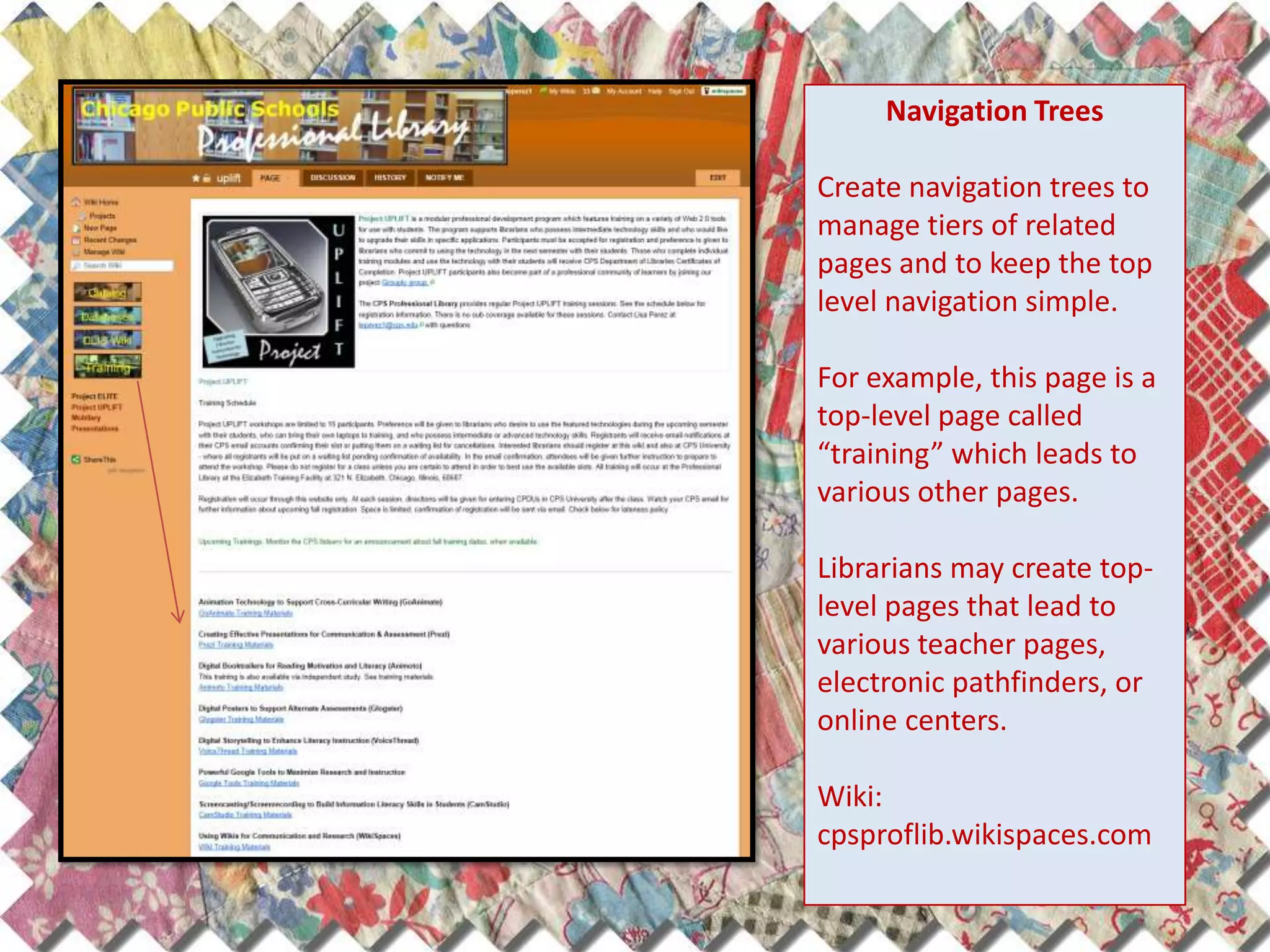 Navigation Trees

Create navigation trees to
manage tiers of related
pages and to keep the top
level navigation simple.

For example, this page is a
top-level page called
“training” which leads to
various other pages.

Librarians may create top-
level pages that lead to
various teacher pages,
electronic pathfinders, or
online centers.

Wiki:
cpsproflib.wikispaces.com
 