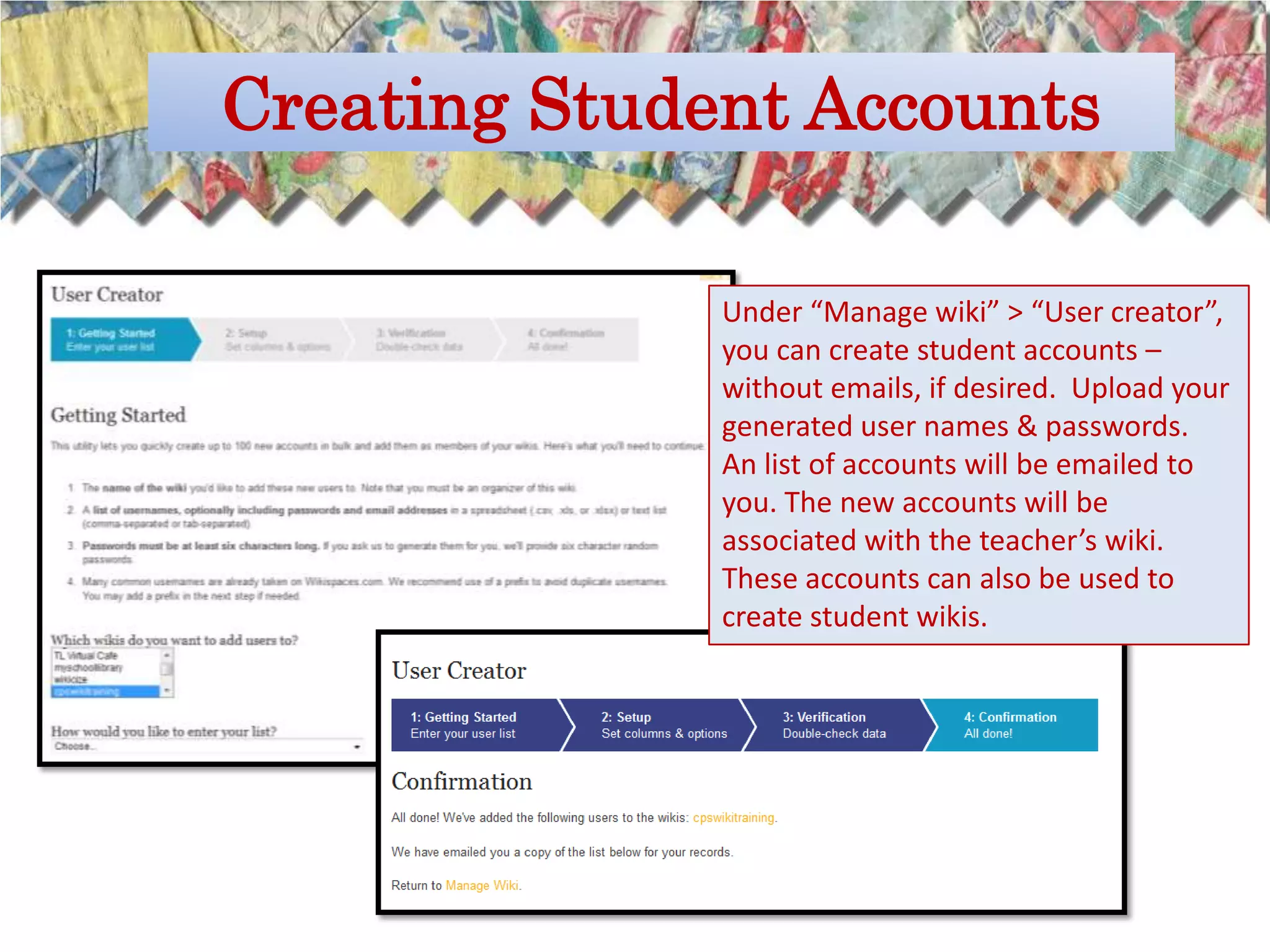 Creating Student Accounts

              Under “Manage wiki” > “User creator”,
              you can create student accounts –
              without emails, if desired. Upload your
              generated user names & passwords.
              An list of accounts will be emailed to
              you. The new accounts will be
              associated with the teacher’s wiki.
              These accounts can also be used to
              create student wikis.
 