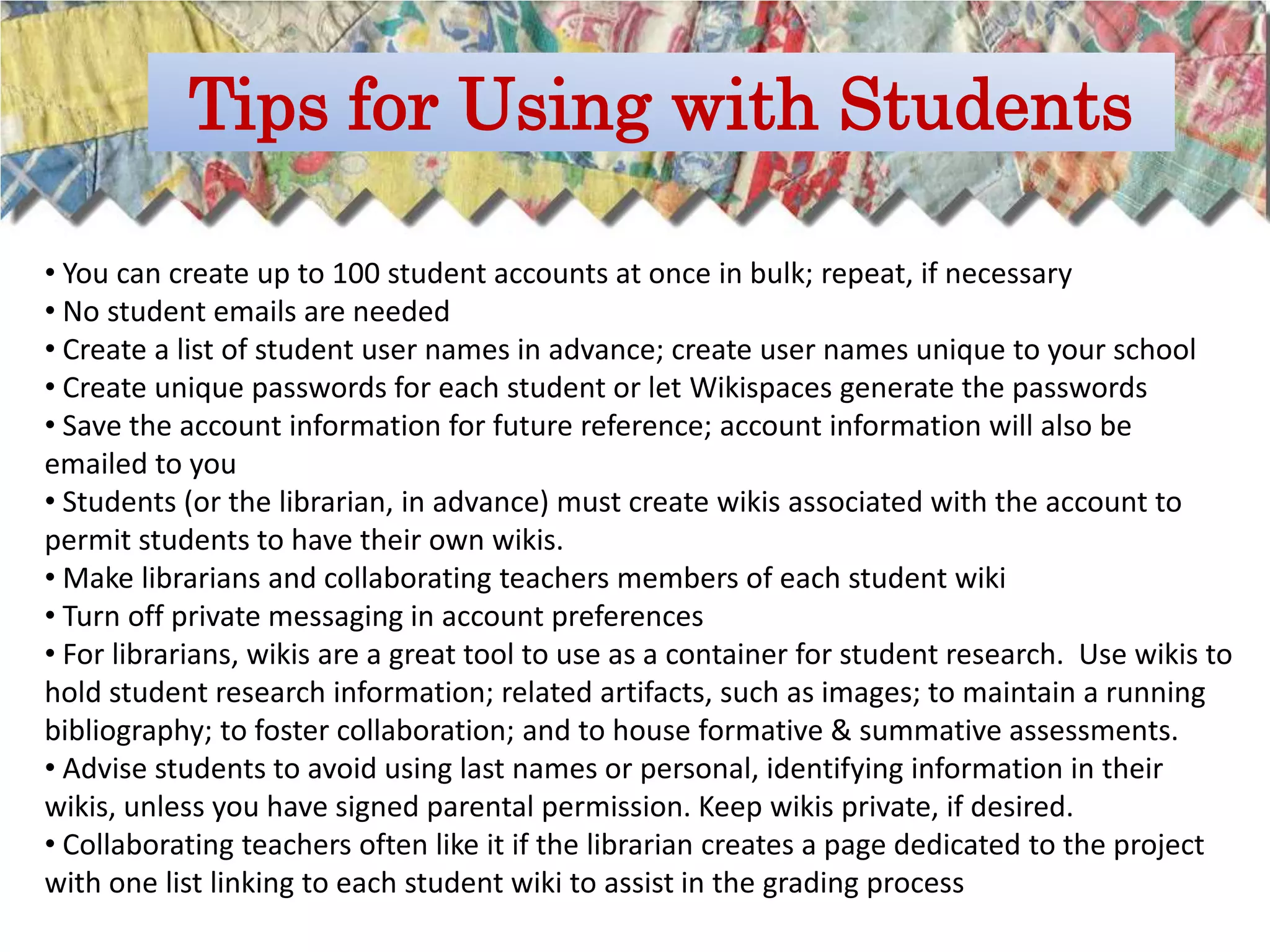 Tips for Using with Students

• You can create up to 100 student accounts at once in bulk; repeat, if necessary
• No student emails are needed
• Create a list of student user names in advance; create user names unique to your school
• Create unique passwords for each student or let Wikispaces generate the passwords
• Save the account information for future reference; account information will also be
emailed to you
• Students (or the librarian, in advance) must create wikis associated with the account to
permit students to have their own wikis.
• Make librarians and collaborating teachers members of each student wiki
• Turn off private messaging in account preferences
• For librarians, wikis are a great tool to use as a container for student research. Use wikis to
hold student research information; related artifacts, such as images; to maintain a running
bibliography; to foster collaboration; and to house formative & summative assessments.
• Advise students to avoid using last names or personal, identifying information in their
wikis, unless you have signed parental permission. Keep wikis private, if desired.
• Collaborating teachers often like it if the librarian creates a page dedicated to the project
with one list linking to each student wiki to assist in the grading process
 