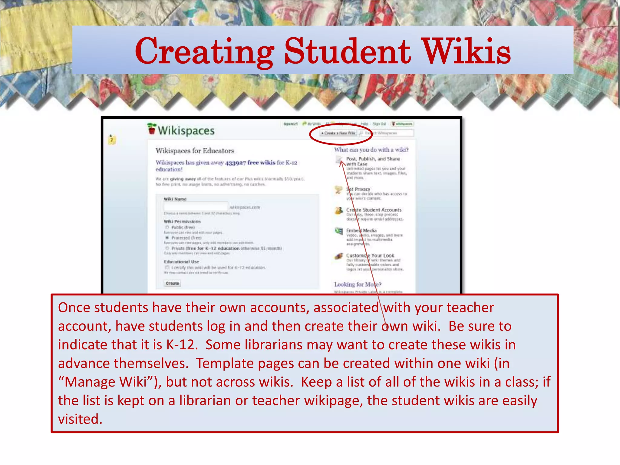 Creating Student Wikis




Once students have their own accounts, associated with your teacher
account, have students log in and then create their own wiki. Be sure to
indicate that it is K-12. Some librarians may want to create these wikis in
advance themselves. Template pages can be created within one wiki (in
“Manage Wiki”), but not across wikis. Keep a list of all of the wikis in a class; if
the list is kept on a librarian or teacher wikipage, the student wikis are easily
visited.
 