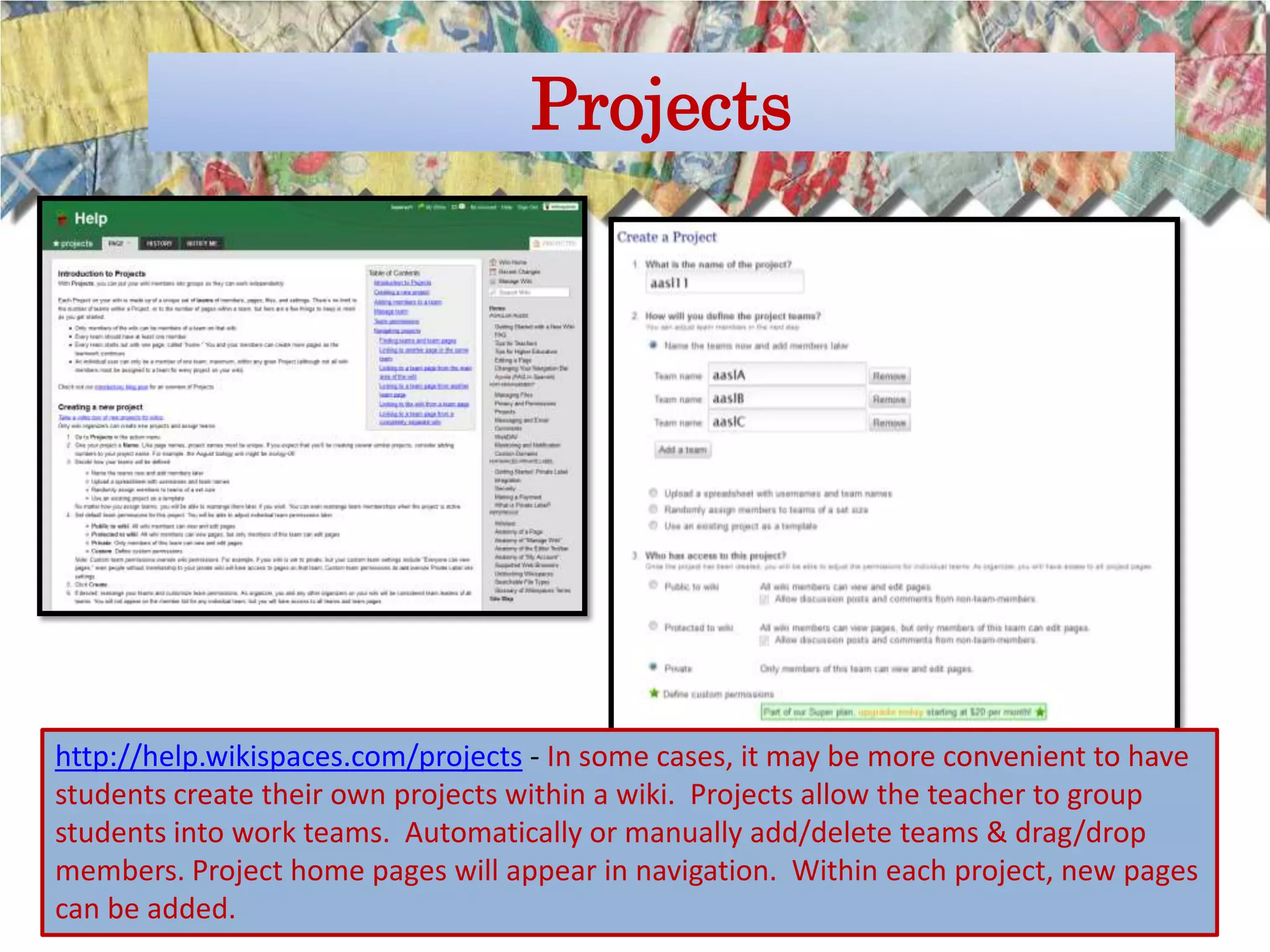 Projects




http://help.wikispaces.com/projects - In some cases, it may be more convenient to have
students create their own projects within a wiki. Projects allow the teacher to group
students into work teams. Automatically or manually add/delete teams & drag/drop
members. Project home pages will appear in navigation. Within each project, new pages
can be added.
 