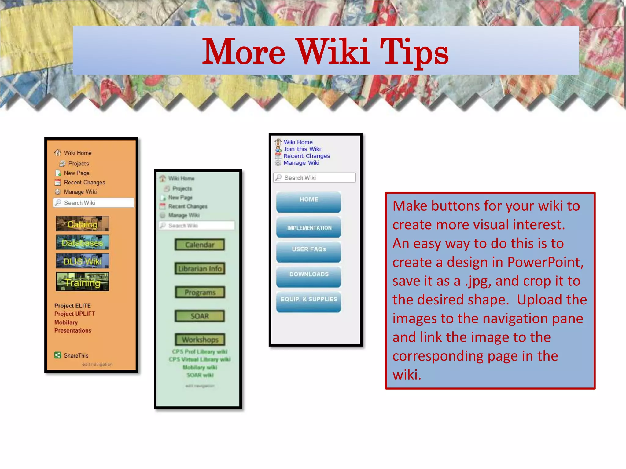 More Wiki Tips



          Make buttons for your wiki to
          create more visual interest.
          An easy way to do this is to
          create a design in PowerPoint,
          save it as a .jpg, and crop it to
          the desired shape. Upload the
          images to the navigation pane
          and link the image to the
          corresponding page in the
          wiki.
 