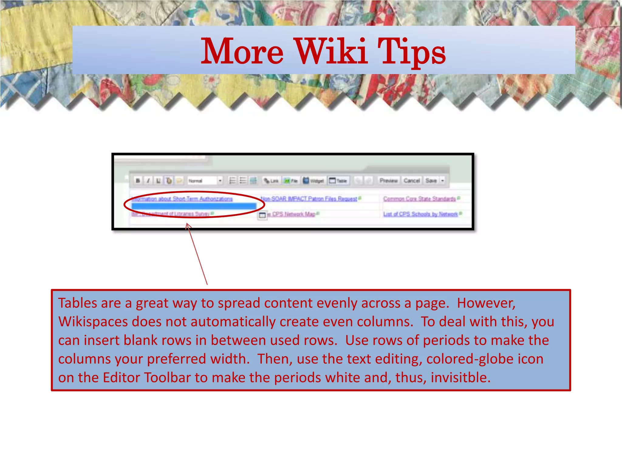 More Wiki Tips




Tables are a great way to spread content evenly across a page. However,
Wikispaces does not automatically create even columns. To deal with this, you
can insert blank rows in between used rows. Use rows of periods to make the
columns your preferred width. Then, use the text editing, colored-globe icon
on the Editor Toolbar to make the periods white and, thus, invisitble.
 