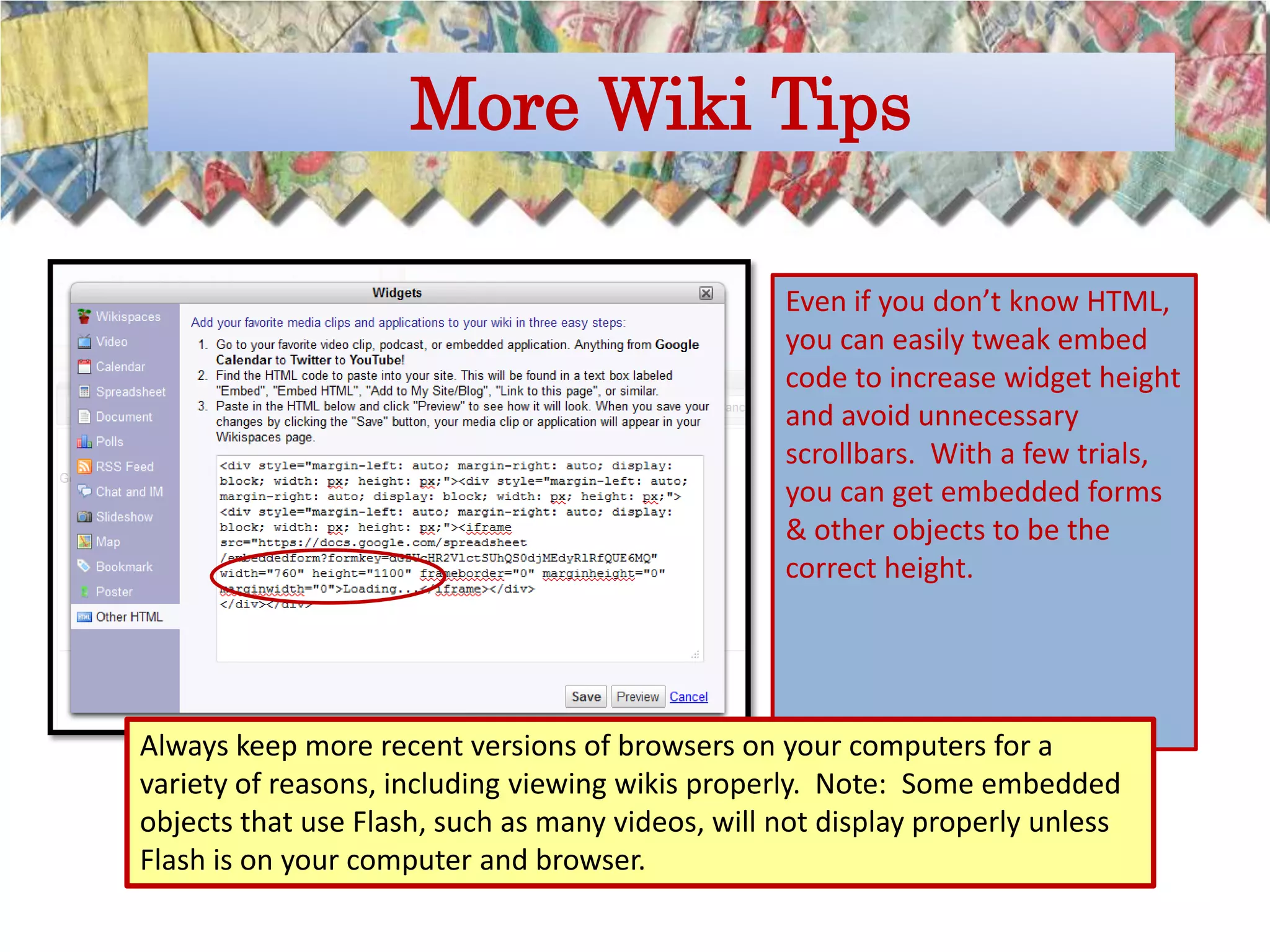 More Wiki Tips

                                                  Even if you don’t know HTML,
                                                  you can easily tweak embed
                                                  code to increase widget height
                                                  and avoid unnecessary
                                                  scrollbars. With a few trials,
                                                  you can get embedded forms
                                                  & other objects to be the
                                                  correct height.




Always keep more recent versions of browsers on your computers for a
variety of reasons, including viewing wikis properly. Note: Some embedded
objects that use Flash, such as many videos, will not display properly unless
Flash is on your computer and browser.
 