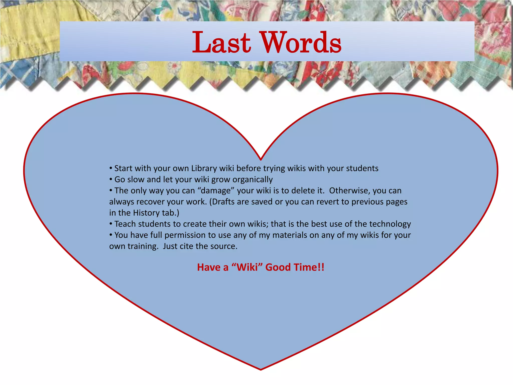 Last Words



• Start with your own Library wiki before trying wikis with your students
• Go slow and let your wiki grow organically
• The only way you can “damage” your wiki is to delete it. Otherwise, you can
always recover your work. (Drafts are saved or you can revert to previous pages
in the History tab.)
• Teach students to create their own wikis; that is the best use of the technology
• You have full permission to use any of my materials on any of my wikis for your
own training. Just cite the source.

                       Have a “Wiki” Good Time!!
 