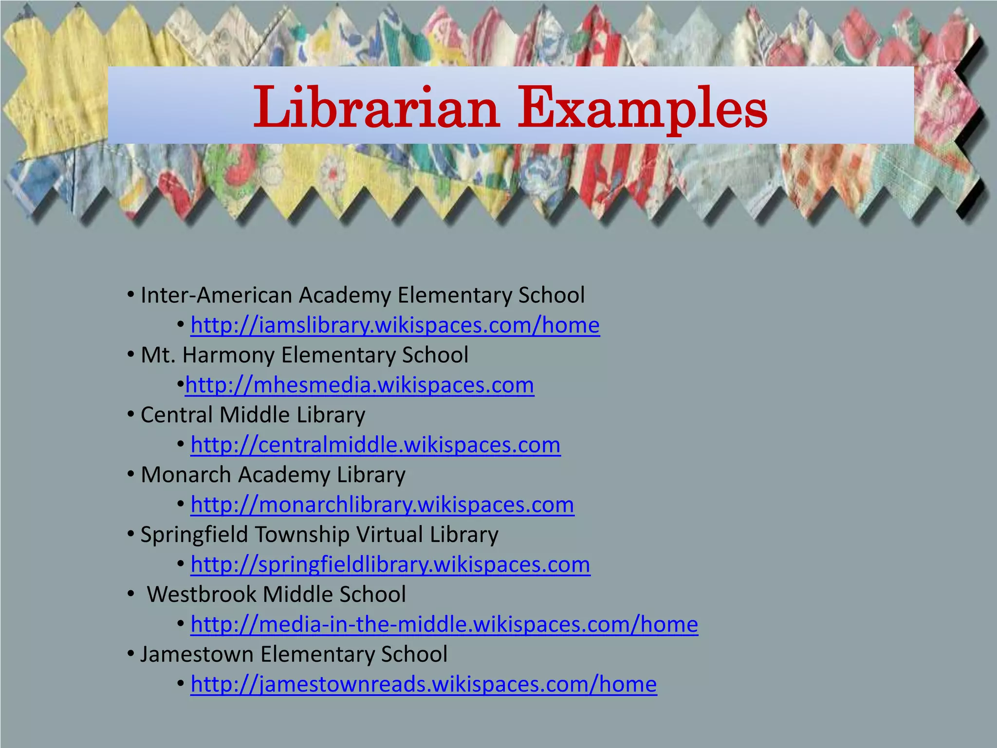 Librarian Examples


• Inter-American Academy Elementary School
      • http://iamslibrary.wikispaces.com/home
• Mt. Harmony Elementary School
      •http://mhesmedia.wikispaces.com
• Central Middle Library
      • http://centralmiddle.wikispaces.com
• Monarch Academy Library
      • http://monarchlibrary.wikispaces.com
• Springfield Township Virtual Library
      • http://springfieldlibrary.wikispaces.com
• Westbrook Middle School
      • http://media-in-the-middle.wikispaces.com/home
• Jamestown Elementary School
      • http://jamestownreads.wikispaces.com/home
 