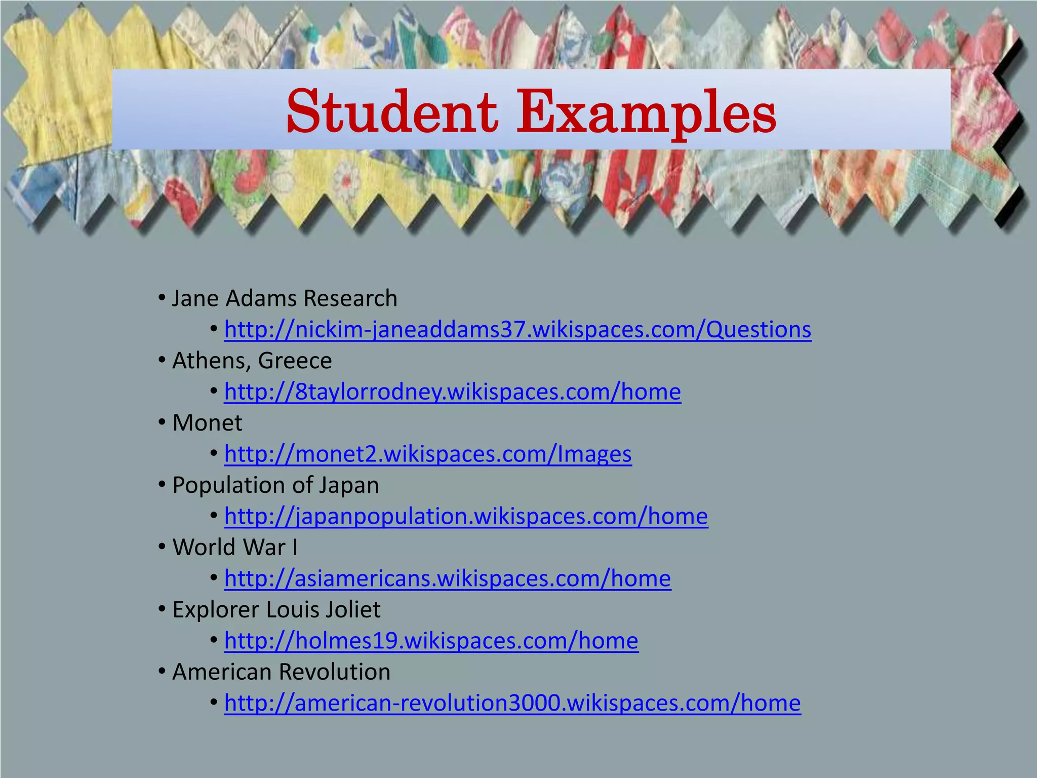 Student Examples


• Jane Adams Research
     • http://nickim-janeaddams37.wikispaces.com/Questions
• Athens, Greece
     • http://8taylorrodney.wikispaces.com/home
• Monet
     • http://monet2.wikispaces.com/Images
• Population of Japan
     • http://japanpopulation.wikispaces.com/home
• World War I
     • http://asiamericans.wikispaces.com/home
• Explorer Louis Joliet
     • http://holmes19.wikispaces.com/home
• American Revolution
     • http://american-revolution3000.wikispaces.com/home
 