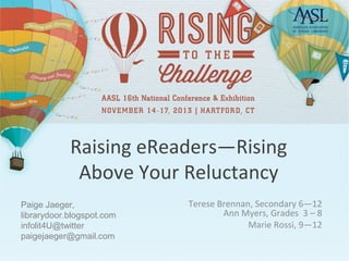 Raising eReaders—Rising
Above Your Reluctancy
Paige Jaeger,
librarydoor.blogspot.com
infolit4U@twitter
paigejaeger@gmail.com

Terese Brennan, Secondary 6—12
Ann Myers, Grades 3 – 8
Marie Rossi, 9—12

 