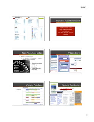 10/27/11	
  




                                                                                                                    Increasing	
  student	
  interactivity	
  


                                                                                                                            Add	
  features	
  to	
  make	
  
                                                                                                                        	
  more	
  interacFve,	
  more	
  
                                                                                                                                moFvaFonal,	
  	
  	
  
                                                                                                                      and	
  allow	
  students	
  to	
  share	
  
                                                                                                                                      content	
  




                                       Tools:	
  	
  Widget	
  and	
  Gadgets	
                                                                          Widgets:	
  Search	
  
                           ì  Widgets	
  	
  /	
  gadgets	
  /	
  plugins	
  
                               ì  Mini	
  applicaFons	
  to	
  be	
  embedded	
  in	
  blogs,	
  wikis,	
  
                                   websites,	
  etc.	
  or	
  on	
  a	
  desktop	
  


                                                                        	
  
                                                                        ➚  InteracFvity	
  and	
  updated	
  
                                                                          content	
  
                                                                        ➚  Some	
  speciﬁc	
  to	
  an	
  
                                                                          environment	
  
                                                                        ➚  Copy	
  and	
  paste	
  code	
  or	
  
                                                                          embed	
  object	
  
                                                                 	
  

hRp://farm1.staFc.ﬂickr.com/103/286992930_952b8346ee_o.jpg	
  




                                                         Widgets:	
  	
  Push	
  Events	
                                             Widgets:	
  	
  Push	
  Content	
  
                                                                                                                               ì  RSS	
  (blog,	
  news,	
  podcasts)	
  
         ì  Calendar	
                                                                                                                ì  Feed2JS	
  
                                                                                                                               ì  TwiRer	
  
                                                                                                                               ì  Facebook	
  
                                                                                                                               	
  




                                                                                                                                                                                       3	
  
 