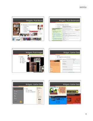 10/27/11	
  




                                  Widgets:	
  	
  Push	
  Books	
                   Widgets:	
  	
  Push	
  Bookmarks	
  

                 ì  Book	
  jackets	
  	
  (recommended/new)	
          ì  Bookmarks	
  (Diigo,	
  Delicious)	
  
                     ì  LibraryThing	
  
                                                                         ì  Feed2JS	
  
                     ì  Shelfari	
  
                     ì  Goodreads	
                                     	
  
                     ì  Amazon	
  Carousel	
  
                     ì  BookBox	
  

   	
  




                                Widgets:	
  Push	
  Images	
                                      Widget:	
  	
  Gather	
  Data	
  
                                                                         ì  Forms	
  
ì  Images:	
                                                                ì  GoogleForm,	
  Survey	
  Monkey	
  
    ì  Flicker	
  
          ì  Picassa	
  
                                                                         ì  Comments	
  
          ì  Slide.com	
  
          ì  twitpic	
  
          	
  




                                Widgets:	
  	
  Gather	
  Data	
                                  Widgets:	
  Gather	
  Data	
  

                          ì  Polls	
                                    ì  Wall	
  wisher	
  
                              ì  Polly	
  Daddy	
  
                                ì  Built-­‐in	
  polling	
  tools	
  




                                                                                                                                          4	
  
 
