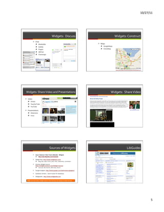 10/27/11	
  




                                                                         Widgets:	
  	
  Discuss	
                                                                Widgets:	
  Construct	
  
                  ì  Chat	
  
                      ì  MeeboMe	
                                                                                                      ì  Maps	
  
                          ì  Gabbly	
                                                                                                       ì  GoogleMaps	
  

                          ì  Plugoo	
                                                                                                       ì  Click2Map	
  

                          ì  JWChat	
  
                          ì  Chantango	
  




                                                                                                                                                                   hRps://sites.google.com/site/uwwssleclibrarytemplate/8th-­‐unit-­‐1	
  




 Widgets:	
  Share	
  Video	
  and	
  Presentations	
                                                                                                        Widgets:	
  	
  Share	
  Video	
  
ì  Video	
  
    ì  Vimeo	
  
    ì  TeacherTube	
  
    ì  YouTube	
  

ì  PresentaFons	
  
    ì  Slideshare	
  
    ì  Issuu	
  




                                                                  Sources	
  of	
  Widgets	
                                                                                                     LibGuides	
  
                  ì      Joyce	
  Valenza’s	
  New	
  Tools	
  LibGuide:	
  	
  Widgets	
  
                          ì       h=p://sdst.libguides.com/newtools	
  

                  ì      Widget	
  Box:	
  hRp://www.widgetbox.com/	
  
                          ì       Blog,	
  RSS,	
  video,	
  forms,	
  polls,	
  Flickr,	
  slideshows,	
  countdown	
  	
  

                  ì      Amazon	
  Widget	
  Source:	
  	
  
                          hRps://widgets.amazon.com/Widget-­‐Source/	
  
                          ì       Carousel,	
  My	
  Favorite,	
  MP3	
  Clips,	
  Search	
  

                  ì      Google	
  Gadgets:	
  hRp://www.google.com/webmasters/gadgets/	
  

                  ì      Database	
  vendors:	
  	
  Search	
  boxes	
  for	
  databases	
  

                  ì      Widgipedia:	
  	
  hRp://www.widgipedia.com	
  

   Make	
  sure	
  the	
  code	
  /	
  widget	
  works	
  in	
  the	
  tool	
  you	
  are	
  using	
  to	
  create	
  the	
  site.	
  




                                                                                                                                                                                                                                               5	
  
 