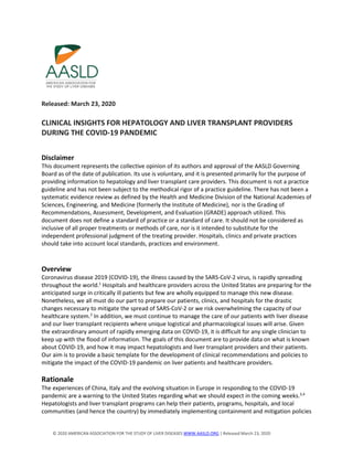 © 2020 AMERICAN ASSOCIATION FOR THE STUDY OF LIVER DISEASES WWW.AASLD.ORG | Released March 23, 2020
Released: March 23, 2020
CLINICAL INSIGHTS FOR HEPATOLOGY AND LIVER TRANSPLANT PROVIDERS
DURING THE COVID-19 PANDEMIC
Disclaimer
This document represents the collective opinion of its authors and approval of the AASLD Governing
Board as of the date of publication. Its use is voluntary, and it is presented primarily for the purpose of
providing information to hepatology and liver transplant care providers. This document is not a practice
guideline and has not been subject to the methodical rigor of a practice guideline. There has not been a
systematic evidence review as defined by the Health and Medicine Division of the National Academies of
Sciences, Engineering, and Medicine (formerly the Institute of Medicine), nor is the Grading of
Recommendations, Assessment, Development, and Evaluation (GRADE) approach utilized. This
document does not define a standard of practice or a standard of care. It should not be considered as
inclusive of all proper treatments or methods of care, nor is it intended to substitute for the
independent professional judgment of the treating provider. Hospitals, clinics and private practices
should take into account local standards, practices and environment.
Overview
Coronavirus disease 2019 (COVID-19), the illness caused by the SARS-CoV-2 virus, is rapidly spreading
throughout the world.1
Hospitals and healthcare providers across the United States are preparing for the
anticipated surge in critically ill patients but few are wholly equipped to manage this new disease.
Nonetheless, we all must do our part to prepare our patients, clinics, and hospitals for the drastic
changes necessary to mitigate the spread of SARS-CoV-2 or we risk overwhelming the capacity of our
healthcare system.2
In addition, we must continue to manage the care of our patients with liver disease
and our liver transplant recipients where unique logistical and pharmacological issues will arise. Given
the extraordinary amount of rapidly emerging data on COVID-19, it is difficult for any single clinician to
keep up with the flood of information. The goals of this document are to provide data on what is known
about COVID-19, and how it may impact hepatologists and liver transplant providers and their patients.
Our aim is to provide a basic template for the development of clinical recommendations and policies to
mitigate the impact of the COVID-19 pandemic on liver patients and healthcare providers.
Rationale
The experiences of China, Italy and the evolving situation in Europe in responding to the COVID-19
pandemic are a warning to the United States regarding what we should expect in the coming weeks.3,4
Hepatologists and liver transplant programs can help their patients, programs, hospitals, and local
communities (and hence the country) by immediately implementing containment and mitigation policies
 