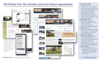 The History List: The calendar system for history organizations   Saves time and money
                                                                  • No cost to list—ever.
                                                                  • Hosted service—no IT resources.
                                                                  • Enter your organization and events
                                                                     in one place and publish them on
                                                                     your site and across the web.
                                                                  • Easy event entry for every
                                                                     repeating pattern imaginable.
                                                                  • Anyone can enter and edit. No
                                                                     need to manage one login among
                                                                     staff, interns, volunteers.
                                                                  Reinforces your brand
                                                                  • Only history organizations.
                                                                  • Nearly unlimited space for text,
                                                                     pictures, and video.
                                                                  • Doesn’t have the jarring
                                                                     appearance of a Google Calendar.
                                                                  Extends your reach
                                                                  • Embed your calendar on your site
                                                                     and on partner, community, travel,
                                                                     and media sites. All calendars
                                                                     update automatically.
                                                                  Helps member organizations
                                                                  • Large organizations can create
                                                                     state-wide calendars that
                                                                     automatically pull events entered
Embed your calendar on
your site or on partner,
                                                                     by member organizations
community, travel, or media                                          throughout the state. The
sites using one of the                                               statewide calendar is always up to
provided frames: A scrolling                                         date without requiring staff time.
list (right) or a full                                            Coming in 1Q2013
description (above). Enter
your events once and they
                                                                  •    Seasonal and holiday hours.
appear on all calendars                                           •    By subscription: User accounts to
immediately.                                                           control who can add and edit.
                                                                       Automated posting to Twitter
                                                                       and Facebook.


                                                                       www.TheHistoryList.com
 