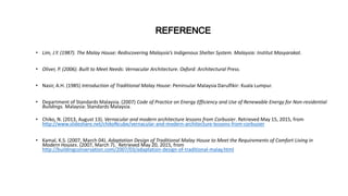 • Lim, J.Y. (1987). The Malay House: Rediscovering Malaysia’s Indigenous Shelter System. Malaysia: Institut Masyarakat.
• Oliver, P. (2006). Built to Meet Needs: Vernacular Architecture. Oxford: Architectural Press.
• Nasir, A.H. (1985) Introduction of Traditional Malay House: Peninsular Malaysia Darulfikir: Kuala Lumpur.
• Department of Standards Malaysia. (2007) Code of Practice on Energy Efficiency and Use of Renewable Energy for Non-residential
Buildings. Malaysia: Standards Malaysia.
• Chiko, N. (2013, August 13). Vernacular and modern architecture lessons from Corbusier. Retrieved May 15, 2015, from
http://www.slideshare.net/chikoNcube/vernacular-and-modern-architecture-lessons-from-corbusier
• Kamal, K.S. (2007, March 04). Adaptation Design of Traditional Malay House to Meet the Requirements of Comfort Living in
Modern Houses. (2007, March 7). Retrieved May 20, 2015, from
http://buildingconservation.com/2007/03/adaptation-design-of-traditional-malay.html
 