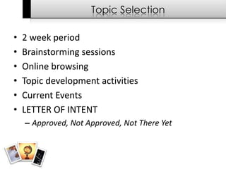 Topic Selection

•   2 week period
•   Brainstorming sessions
•   Online browsing
•   Topic development activities
•   Current Events
•   LETTER OF INTENT
    – Approved, Not Approved, Not There Yet
 
