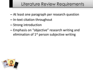 Literature Review Requirements

– At least one paragraph per research question
– In-text citation throughout
– Strong introduction
– Emphasis on “objective” research writing and
  elimination of 1st person subjective writing
 