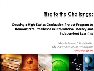 Rise to the Challenge:

Creating a High-Stakes Graduation Project Program to
  Demonstrate Excellence in Information Literacy and
                               Independent Learning

                               Michelle Fossum & Linda Savido.
                         City Charter High School, Pittsburgh PA
                                              www.cityhigh.org
 
