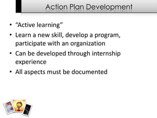 Action Plan Development

• “Active learning”
• Learn a new skill, develop a program,
  participate with an organization
• Can be developed through internship
  experience
• All aspects must be documented
 