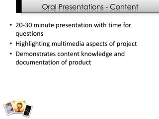 Oral Presentations - Content

• 20-30 minute presentation with time for
  questions
• Highlighting multimedia aspects of project
• Demonstrates content knowledge and
  documentation of product
 