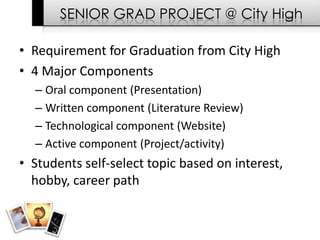 SENIOR GRAD PROJECT @ City High

• Requirement for Graduation from City High
• 4 Major Components
  – Oral component (Presentation)
  – Written component (Literature Review)
  – Technological component (Website)
  – Active component (Project/activity)
• Students self-select topic based on interest,
  hobby, career path
 