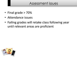 Assessment issues

• Final grade > 70%
• Attendance issues
• Failing grades will retake class following year
  until relevant areas are proficient
 
