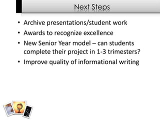 Next Steps

• Archive presentations/student work
• Awards to recognize excellence
• New Senior Year model – can students
  complete their project in 1-3 trimesters?
• Improve quality of informational writing
 