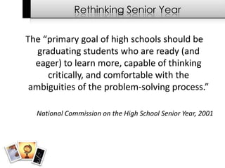 Rethinking Senior Year

The “primary goal of high schools should be
   graduating students who are ready (and
  eager) to learn more, capable of thinking
      critically, and comfortable with the
 ambiguities of the problem-solving process.”

  National Commission on the High School Senior Year, 2001
 
