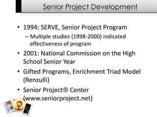 Senior Project Development

• 1994: SERVE, Senior Project Program
  – Multiple studies (1998-2000) indicated
    effectiveness of program
• 2001: National Commission on the High
  School Senior Year
• Gifted Programs, Enrichment Triad Model
  (Renzulli)
• Senior Project Center
  (www.seniorproject.net)
 