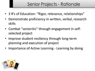 Senior Projects - Rationale

• 3 R’s of Education: “Rigor, relevance, relationships”
• Demonstrate proficiency in written, verbal, research
  skills
• Combat “senioritis” through engagement in self-
  selected project
• Improve student resiliency through long-term
  planning and execution of project
• Importance of Active Learning - Learning by doing
 
